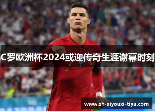 C罗欧洲杯2024或迎传奇生涯谢幕时刻